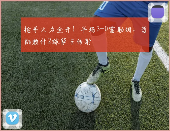 枪手火力全开！半场3-0富勒姆，哲凯赖什2球萨卡传射
