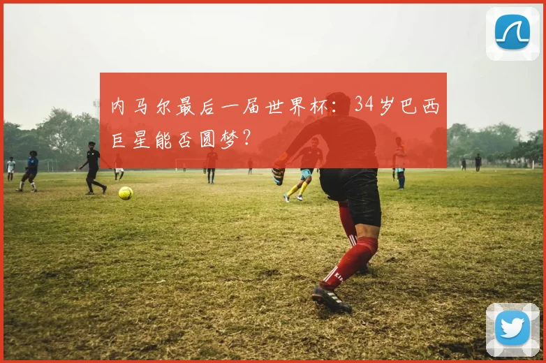内马尔最后一届世界杯：34岁巴西巨星能否圆梦？