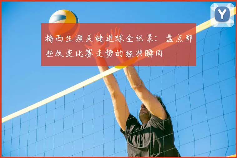 梅西生涯关键进球全记录：盘点那些改变比赛走势的经典瞬间