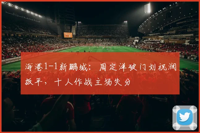 海港1-1新鹏城：周定洋破门刘祝润扳平，十人作战主场失分