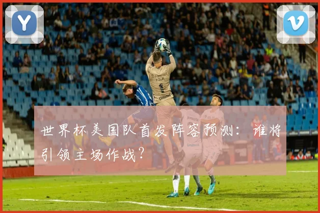 世界杯美国队首发阵容预测：谁将引领主场作战？