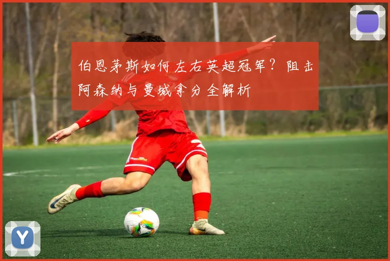 伯恩茅斯如何左右英超冠军？阻击阿森纳与曼城拿分全解析