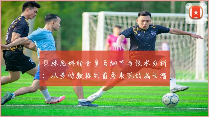 贝林厄姆转会皇马细节与技术分析：从多特数据到首秀表现的成长潜力评估