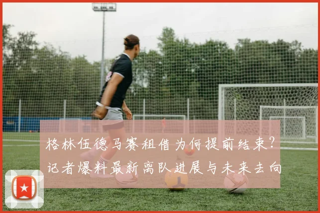 格林伍德马赛租借为何提前结束？记者爆料最新离队进展与未来去向分析