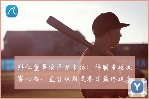 拜仁董事埃贝尔专访：详解重返决赛心路，直言双冠是赛季最终追求