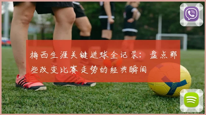 梅西生涯关键进球全记录：盘点那些改变比赛走势的经典瞬间