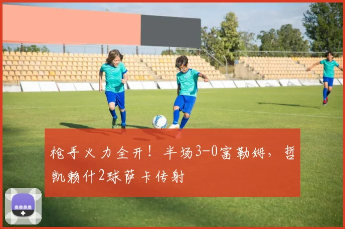 枪手火力全开！半场3-0富勒姆，哲凯赖什2球萨卡传射